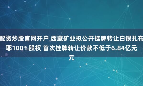 配资炒股官网开户 西藏矿业拟公开挂牌转让白银扎布耶100%股权 首次挂牌转让价款不低于6.84亿元