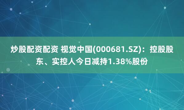 炒股配资配资 视觉中国(000681.SZ)：控股股东、实控人今日减持1.38%股份