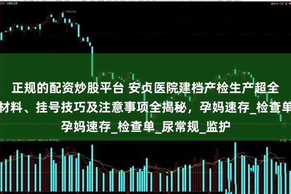 正规的配资炒股平台 安贞医院建档产检生产超全攻略！流程、材料、挂号技巧及注意事项全揭秘，孕妈速存_检查单_尿常规_监护