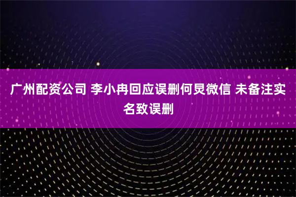广州配资公司 李小冉回应误删何炅微信 未备注实名致误删