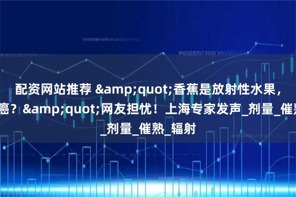 配资网站推荐 "香蕉是放射性水果，常吃致癌？"网友担忧！上海专家发声_剂量_催熟_辐射