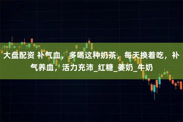 大盘配资 补气血，多喝这种奶茶，每天换着吃，补气养血，活力充沛_红糖_姜奶_牛奶