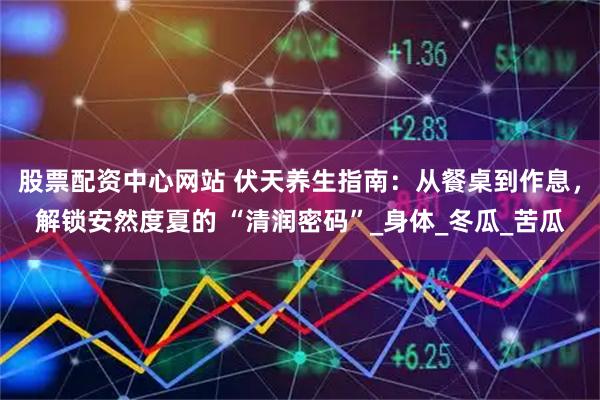 股票配资中心网站 伏天养生指南:从餐桌到作息,解锁安然度夏的 “清润密码”_身体_冬瓜_苦瓜