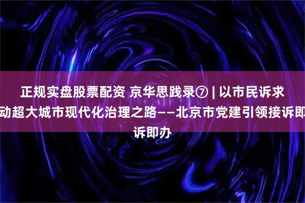 正规实盘股票配资 京华思践录⑦ | 以市民诉求驱动超大城市现代化治理之路——北京市党建引领接诉即办