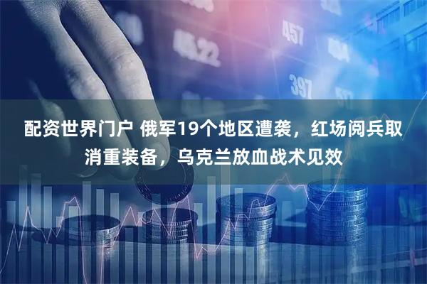 配资世界门户 俄军19个地区遭袭，红场阅兵取消重装备，乌克兰放血战术见效